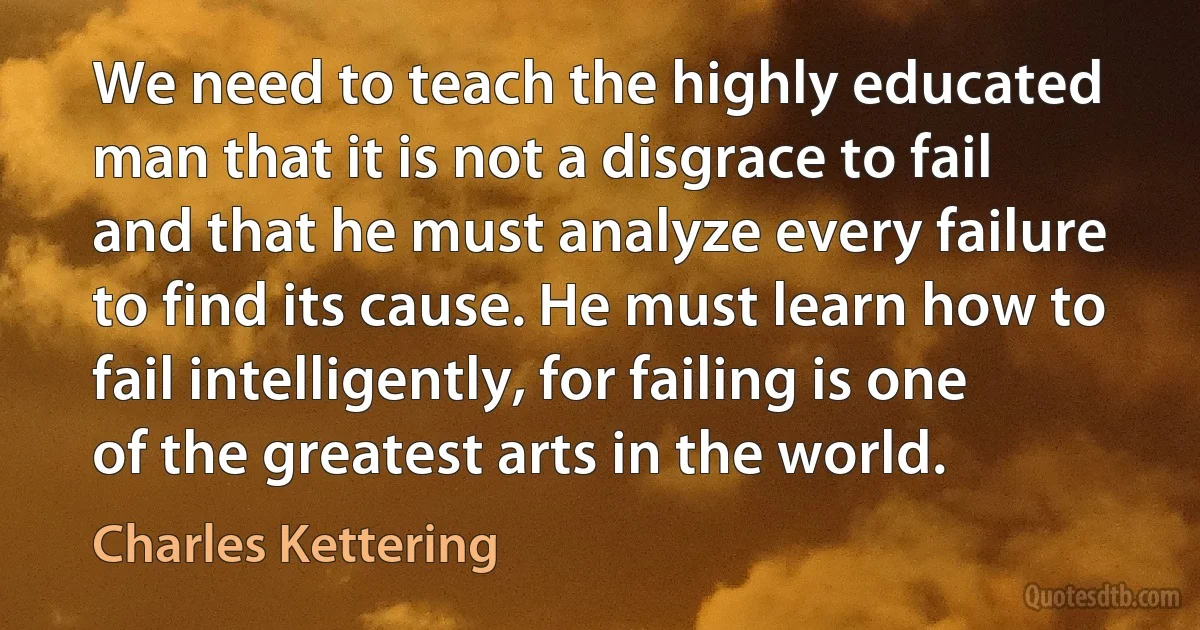 We need to teach the highly educated man that it is not a disgrace to fail and that he must analyze every failure to find its cause. He must learn how to fail intelligently, for failing is one of the greatest arts in the world. (Charles Kettering)