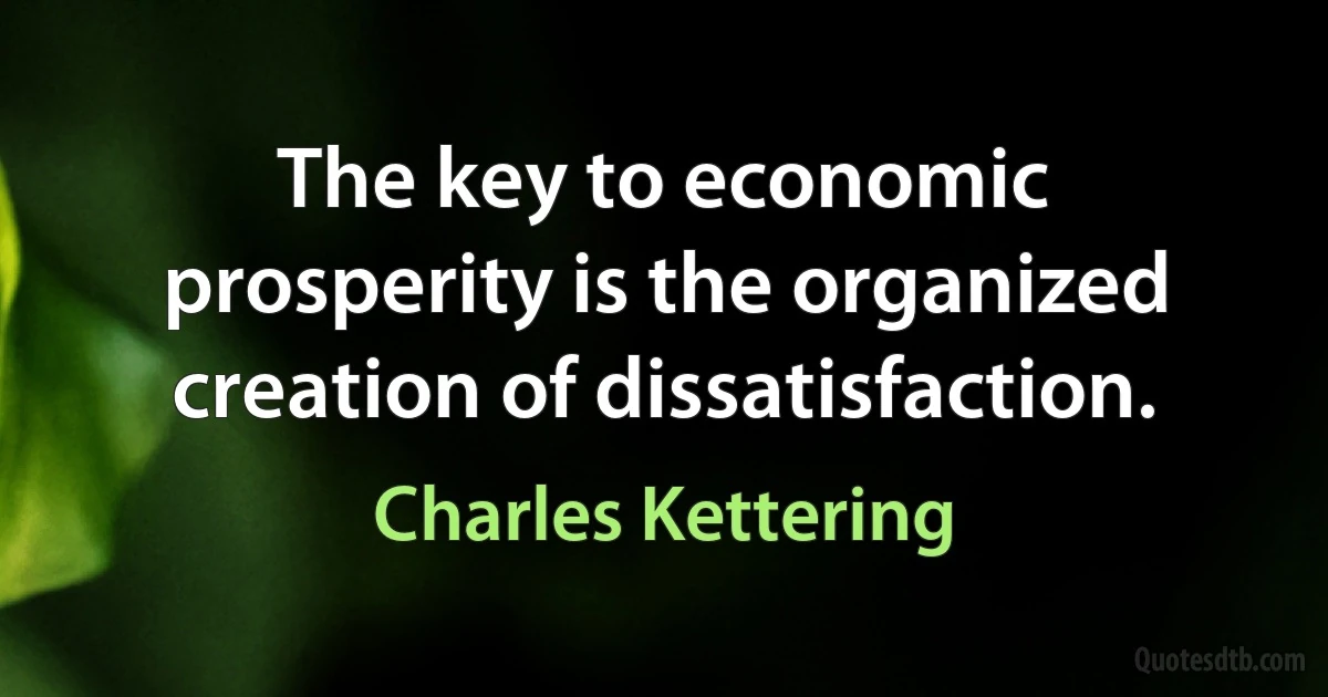 The key to economic prosperity is the organized creation of dissatisfaction. (Charles Kettering)