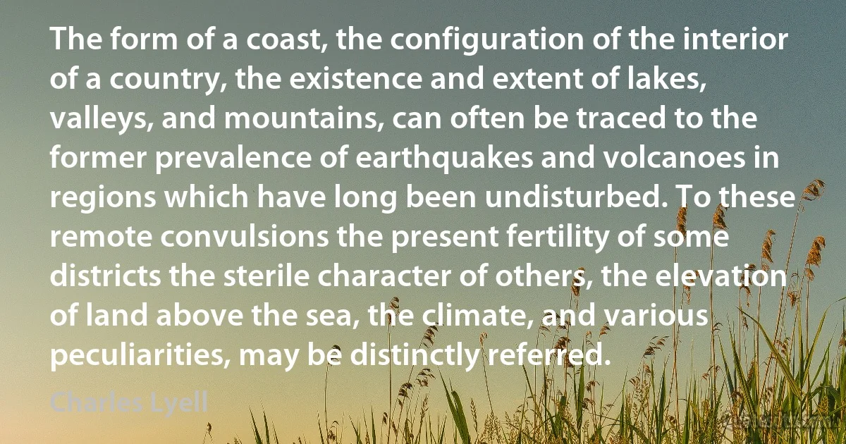 The form of a coast, the configuration of the interior of a country, the existence and extent of lakes, valleys, and mountains, can often be traced to the former prevalence of earthquakes and volcanoes in regions which have long been undisturbed. To these remote convulsions the present fertility of some districts the sterile character of others, the elevation of land above the sea, the climate, and various peculiarities, may be distinctly referred. (Charles Lyell)