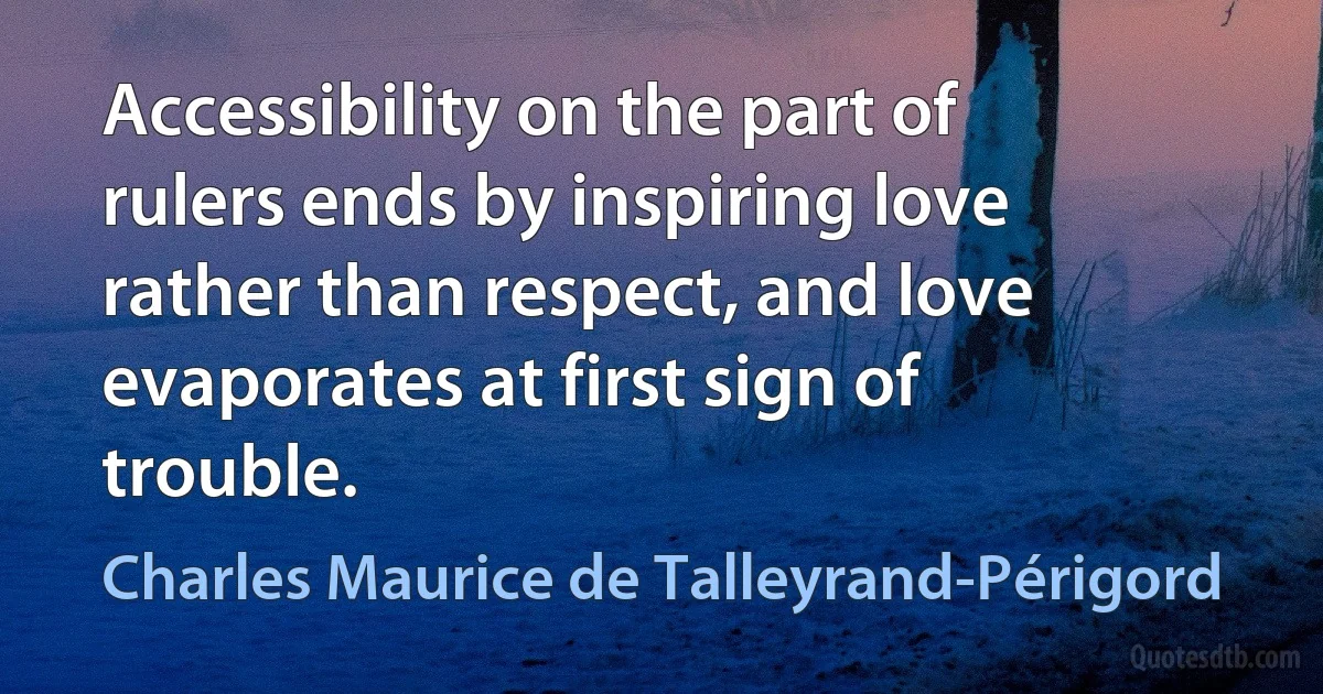 Accessibility on the part of rulers ends by inspiring love rather than respect, and love evaporates at first sign of trouble. (Charles Maurice de Talleyrand-Périgord)