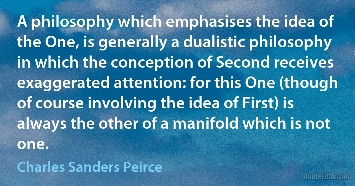 A philosophy which emphasises the idea of the One, is generally a dualistic philosophy in which the conception of Second receives exaggerated attention: for this One (though of course involving the idea of First) is always the other of a manifold which is not one. (Charles Sanders Peirce)