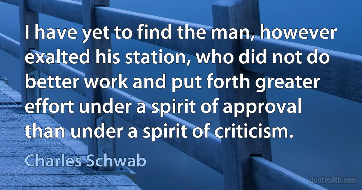 I have yet to find the man, however exalted his station, who did not do better work and put forth greater effort under a spirit of approval than under a spirit of criticism. (Charles Schwab)