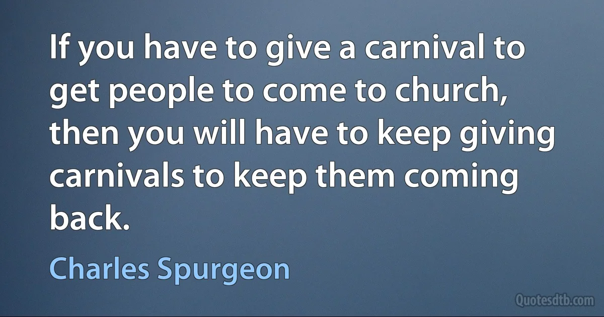 If you have to give a carnival to get people to come to church, then you will have to keep giving carnivals to keep them coming back. (Charles Spurgeon)