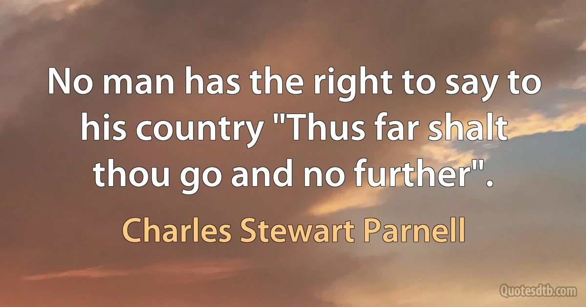 No man has the right to say to his country "Thus far shalt thou go and no further". (Charles Stewart Parnell)