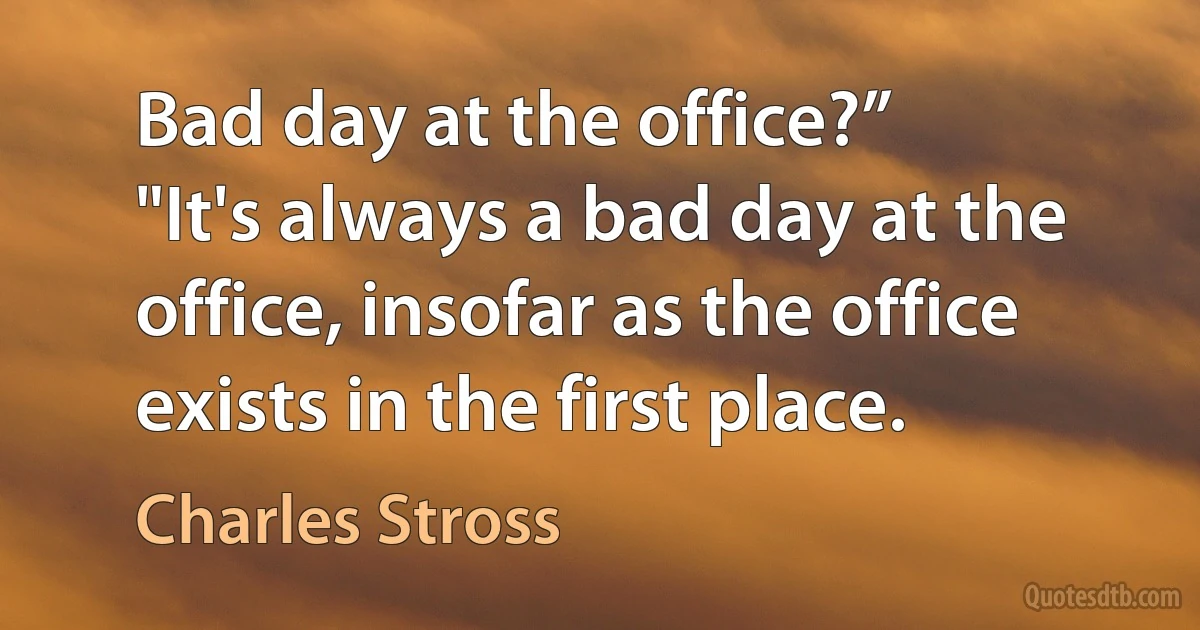 Bad day at the office?”
"It's always a bad day at the office, insofar as the office exists in the first place. (Charles Stross)