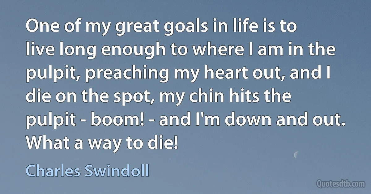 One of my great goals in life is to live long enough to where I am in the pulpit, preaching my heart out, and I die on the spot, my chin hits the pulpit - boom! - and I'm down and out. What a way to die! (Charles Swindoll)