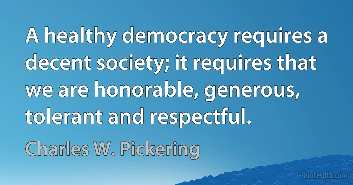 A healthy democracy requires a decent society; it requires that we are honorable, generous, tolerant and respectful. (Charles W. Pickering)