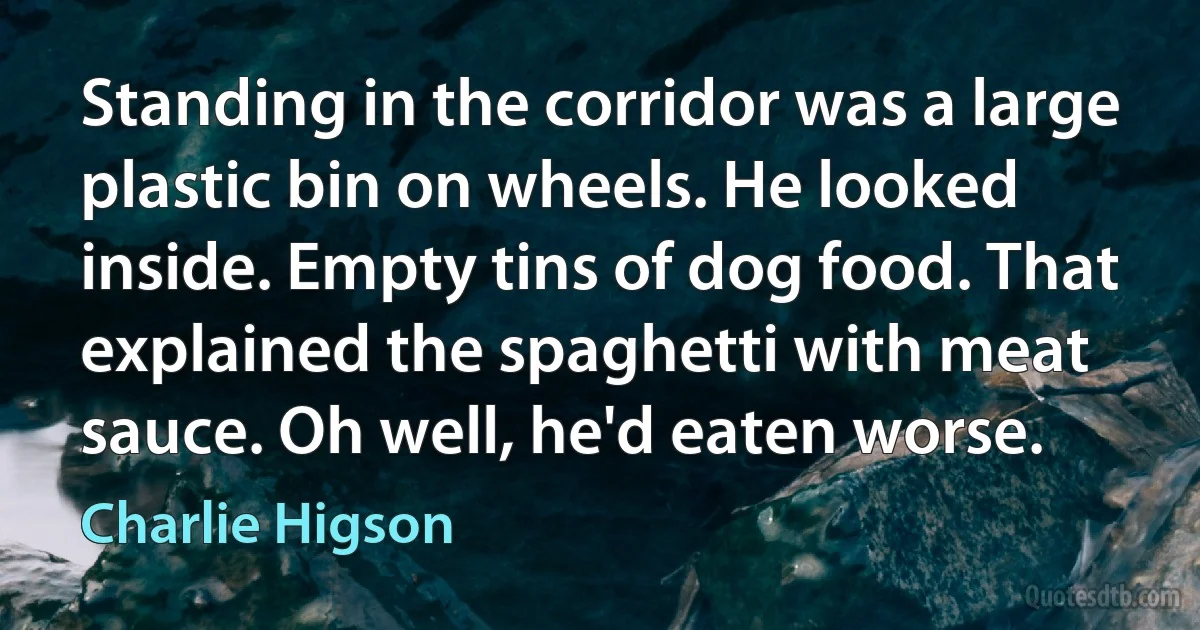 Standing in the corridor was a large plastic bin on wheels. He looked inside. Empty tins of dog food. That explained the spaghetti with meat sauce. Oh well, he'd eaten worse. (Charlie Higson)