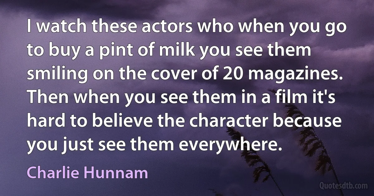 I watch these actors who when you go to buy a pint of milk you see them smiling on the cover of 20 magazines. Then when you see them in a film it's hard to believe the character because you just see them everywhere. (Charlie Hunnam)