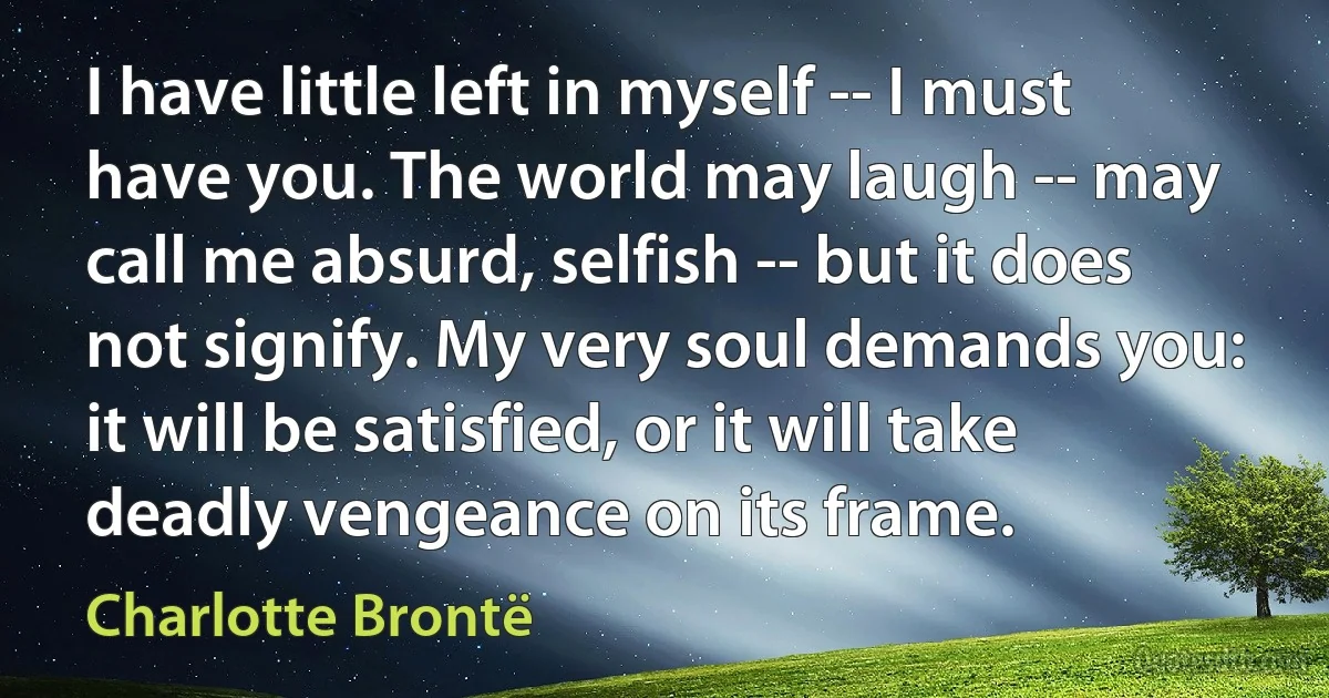 I have little left in myself -- I must have you. The world may laugh -- may call me absurd, selfish -- but it does not signify. My very soul demands you: it will be satisfied, or it will take deadly vengeance on its frame. (Charlotte Brontë)