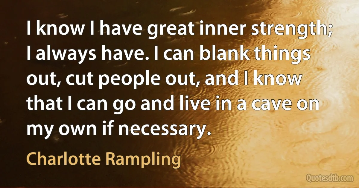 I know I have great inner strength; I always have. I can blank things out, cut people out, and I know that I can go and live in a cave on my own if necessary. (Charlotte Rampling)