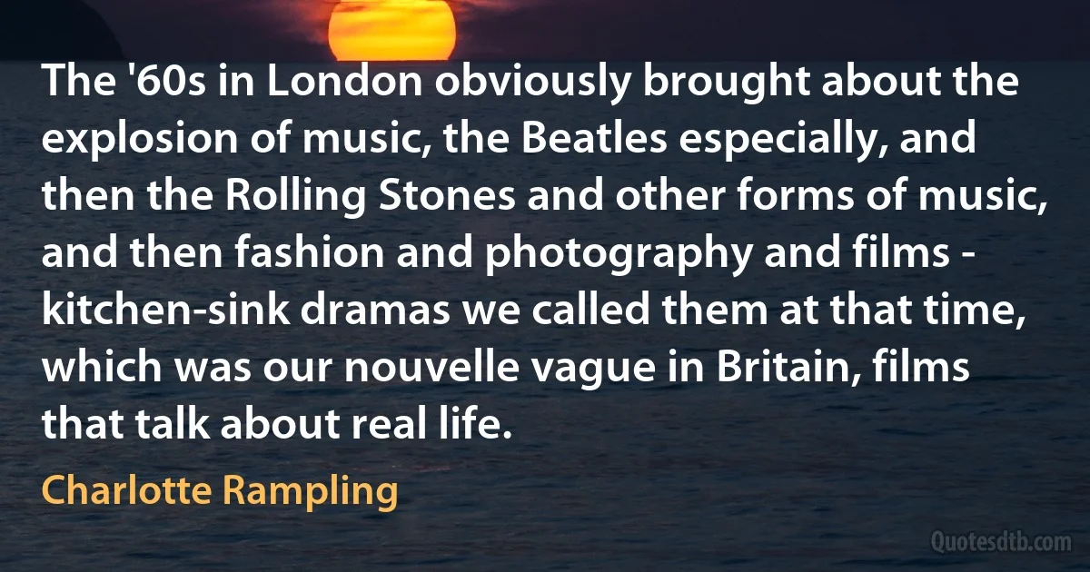 The '60s in London obviously brought about the explosion of music, the Beatles especially, and then the Rolling Stones and other forms of music, and then fashion and photography and films - kitchen-sink dramas we called them at that time, which was our nouvelle vague in Britain, films that talk about real life. (Charlotte Rampling)