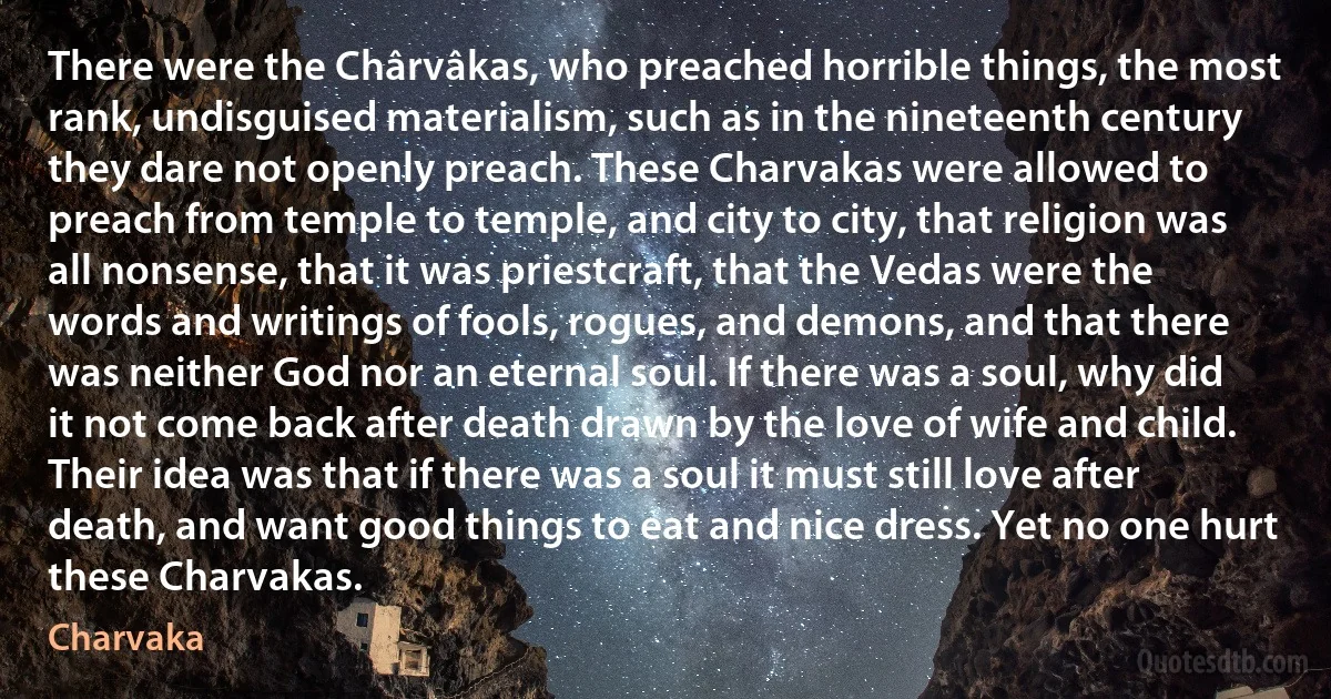 There were the Chârvâkas, who preached horrible things, the most rank, undisguised materialism, such as in the nineteenth century they dare not openly preach. These Charvakas were allowed to preach from temple to temple, and city to city, that religion was all nonsense, that it was priestcraft, that the Vedas were the words and writings of fools, rogues, and demons, and that there was neither God nor an eternal soul. If there was a soul, why did it not come back after death drawn by the love of wife and child. Their idea was that if there was a soul it must still love after death, and want good things to eat and nice dress. Yet no one hurt these Charvakas. (Charvaka)