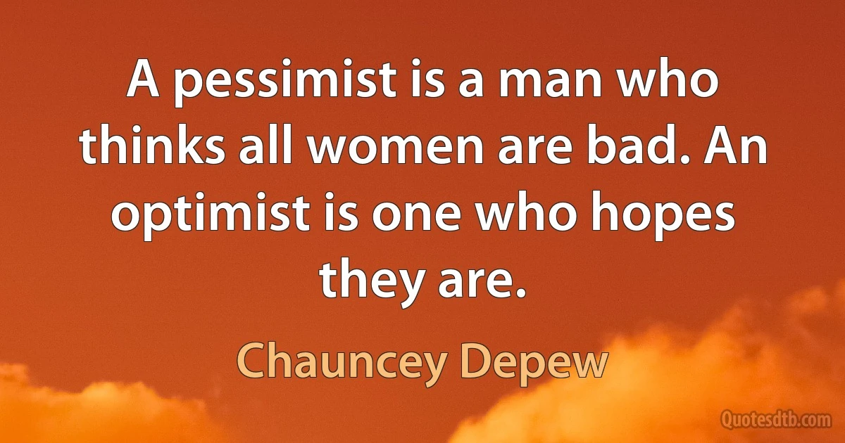 A pessimist is a man who thinks all women are bad. An optimist is one who hopes they are. (Chauncey Depew)