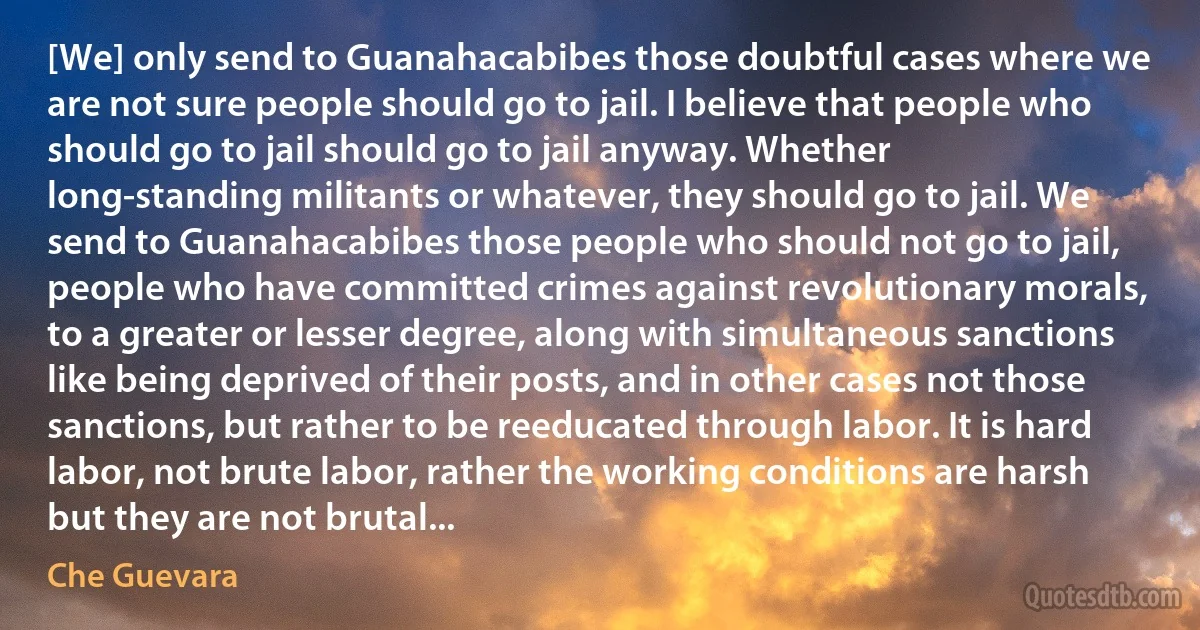 [We] only send to Guanahacabibes those doubtful cases where we are not sure people should go to jail. I believe that people who should go to jail should go to jail anyway. Whether long-standing militants or whatever, they should go to jail. We send to Guanahacabibes those people who should not go to jail, people who have committed crimes against revolutionary morals, to a greater or lesser degree, along with simultaneous sanctions like being deprived of their posts, and in other cases not those sanctions, but rather to be reeducated through labor. It is hard labor, not brute labor, rather the working conditions are harsh but they are not brutal... (Che Guevara)