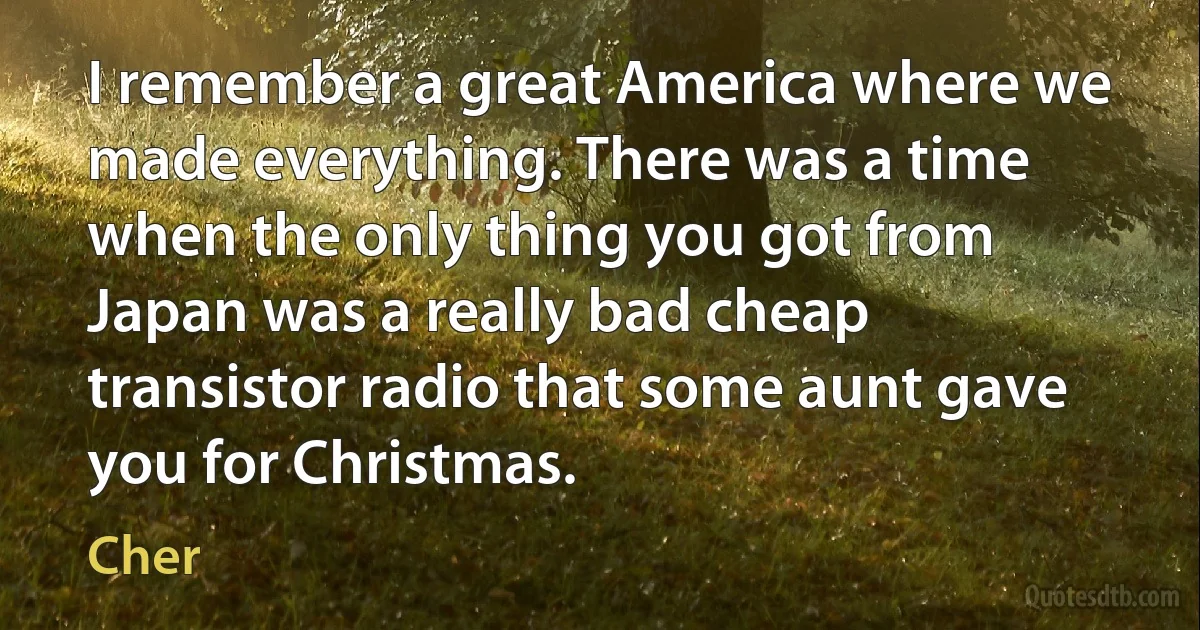 I remember a great America where we made everything. There was a time when the only thing you got from Japan was a really bad cheap transistor radio that some aunt gave you for Christmas. (Cher)