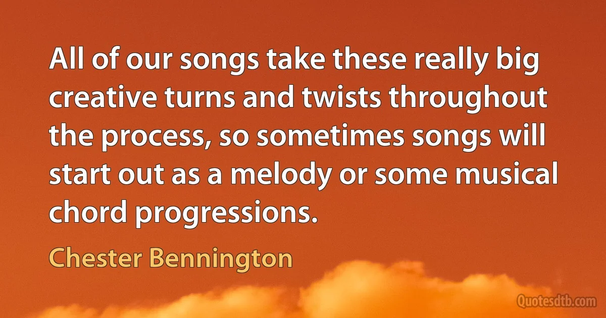 All of our songs take these really big creative turns and twists throughout the process, so sometimes songs will start out as a melody or some musical chord progressions. (Chester Bennington)