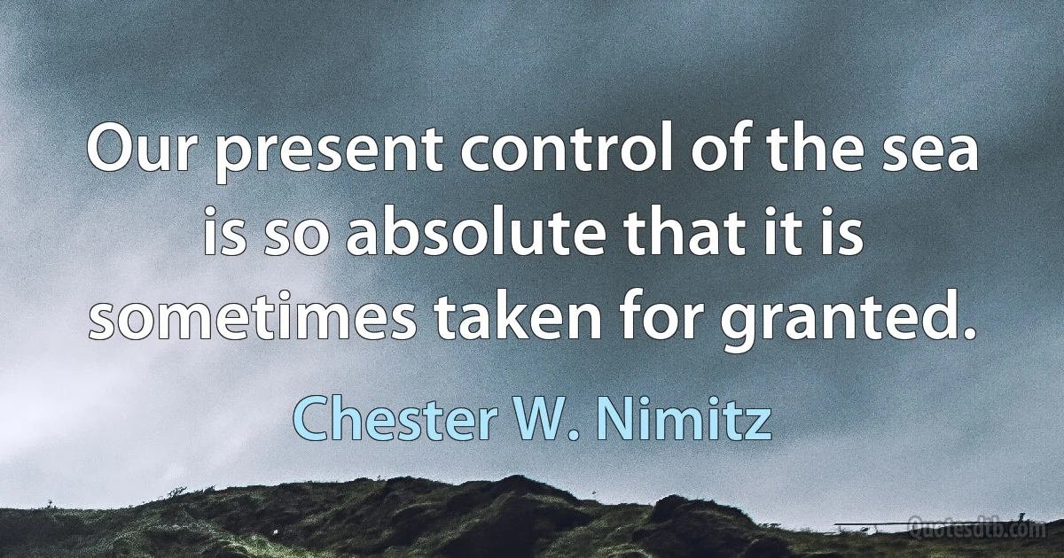 Our present control of the sea is so absolute that it is sometimes taken for granted. (Chester W. Nimitz)