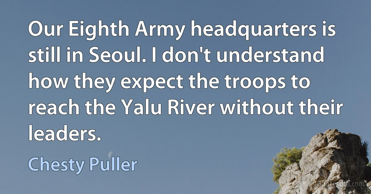 Our Eighth Army headquarters is still in Seoul. I don't understand how they expect the troops to reach the Yalu River without their leaders. (Chesty Puller)