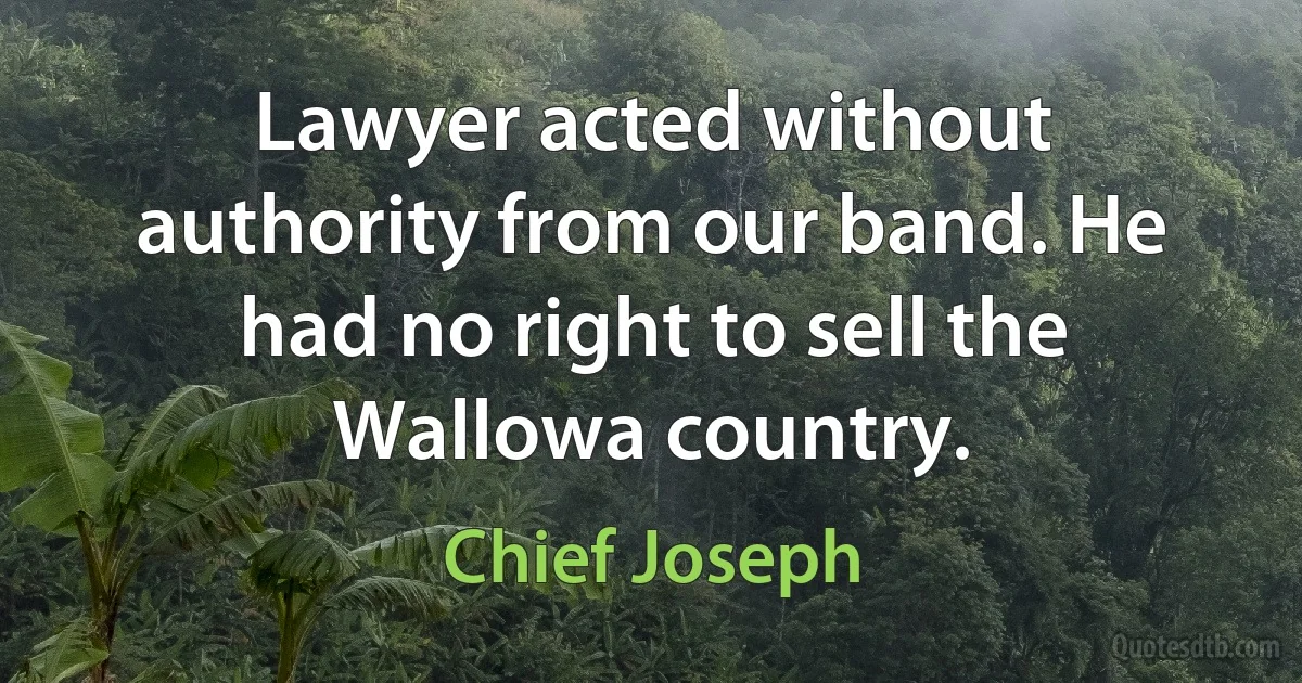 Lawyer acted without authority from our band. He had no right to sell the Wallowa country. (Chief Joseph)