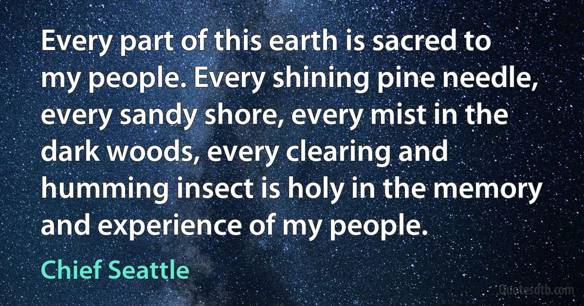 Every part of this earth is sacred to my people. Every shining pine needle, every sandy shore, every mist in the dark woods, every clearing and humming insect is holy in the memory and experience of my people. (Chief Seattle)