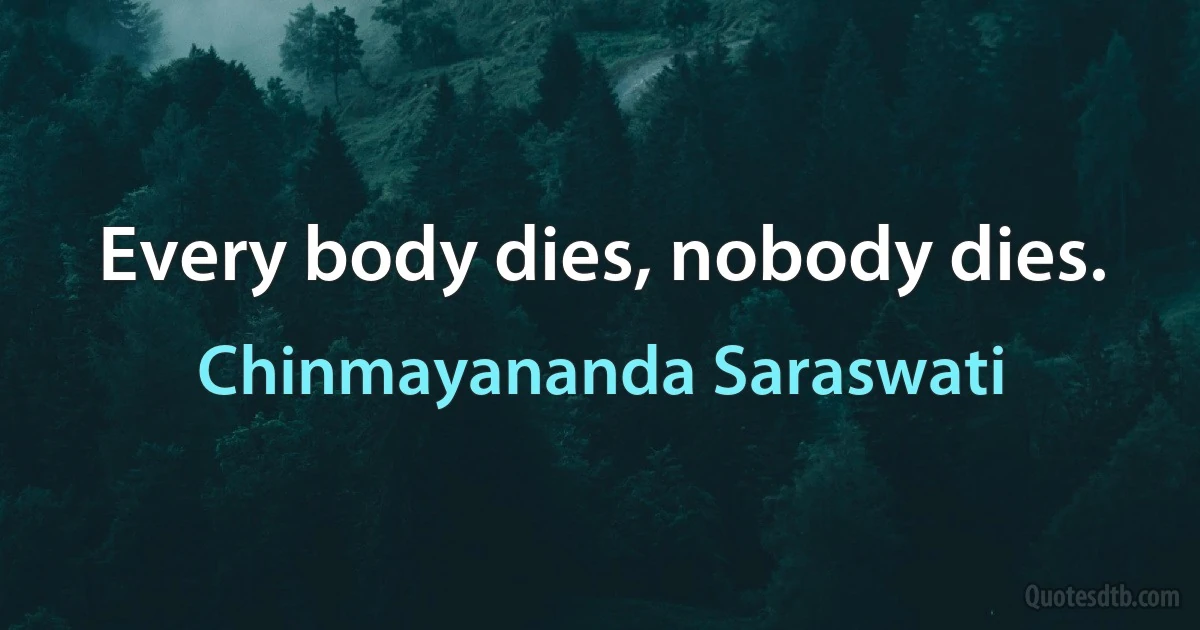 Every body dies, nobody dies. (Chinmayananda Saraswati)