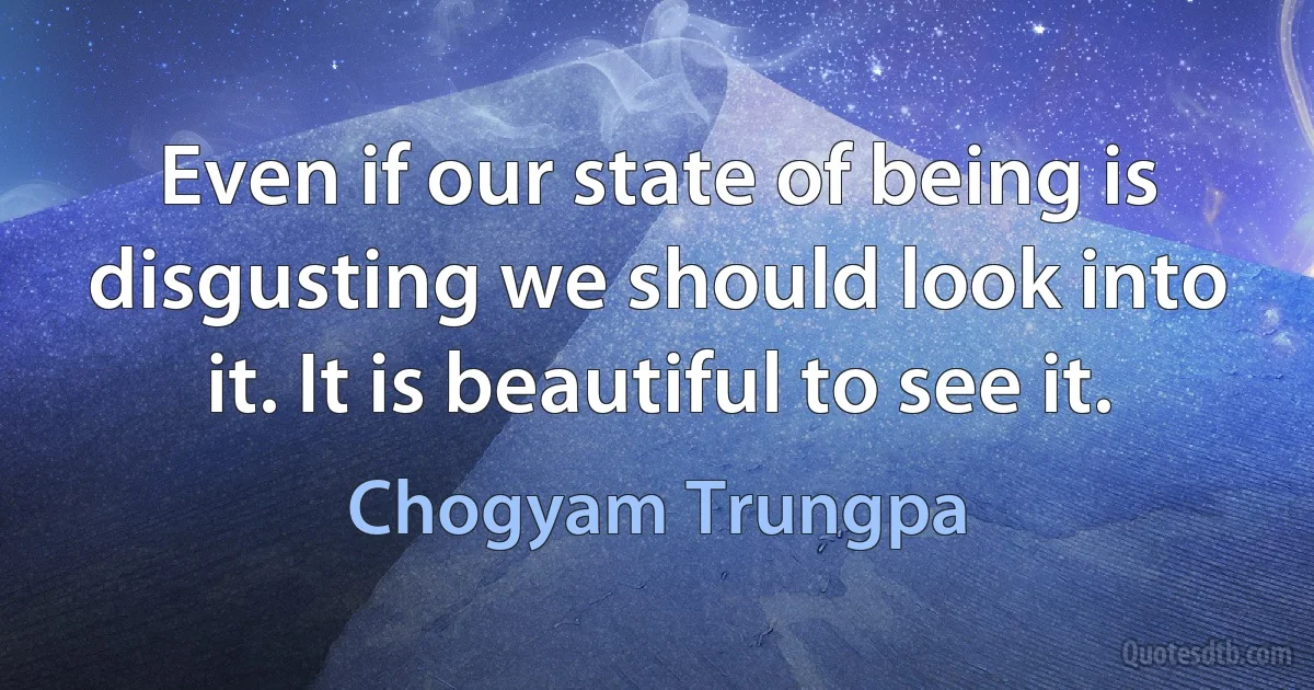 Even if our state of being is disgusting we should look into it. It is beautiful to see it. (Chogyam Trungpa)