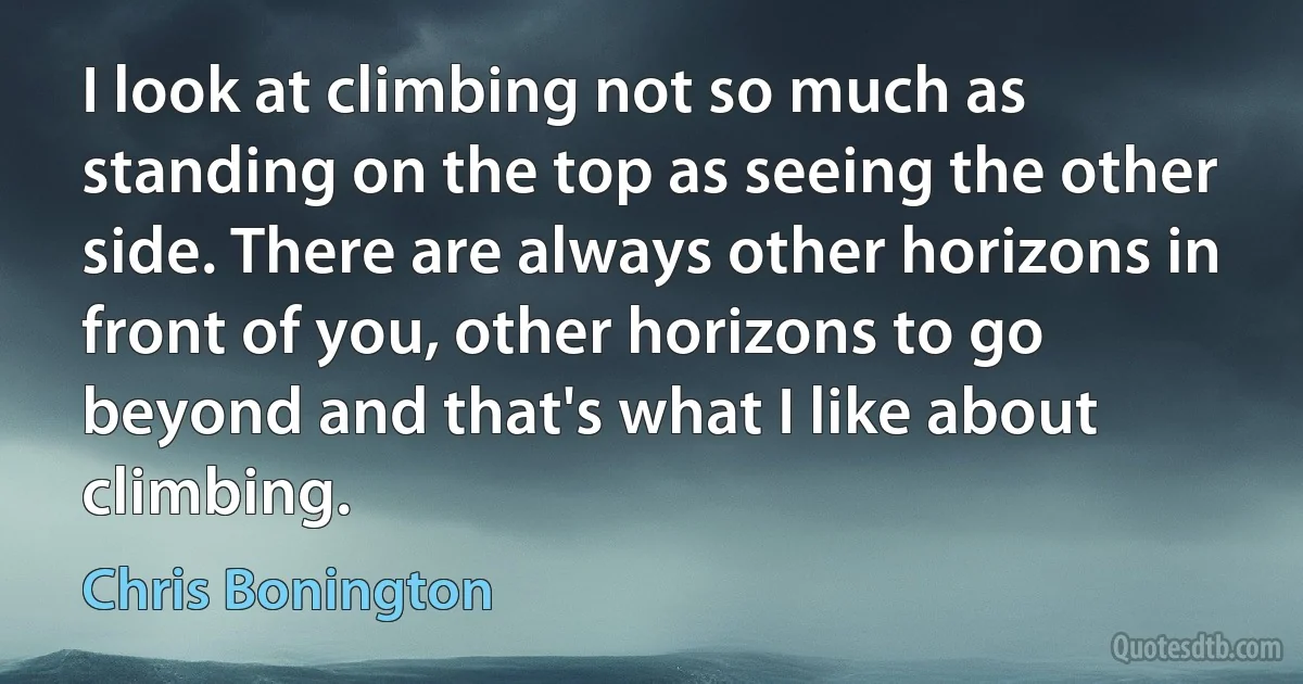 I look at climbing not so much as standing on the top as seeing the other side. There are always other horizons in front of you, other horizons to go beyond and that's what I like about climbing. (Chris Bonington)