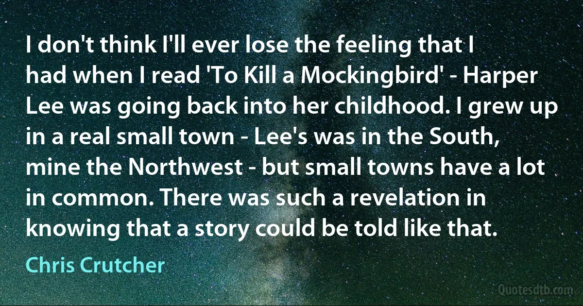 I don't think I'll ever lose the feeling that I had when I read 'To Kill a Mockingbird' - Harper Lee was going back into her childhood. I grew up in a real small town - Lee's was in the South, mine the Northwest - but small towns have a lot in common. There was such a revelation in knowing that a story could be told like that. (Chris Crutcher)