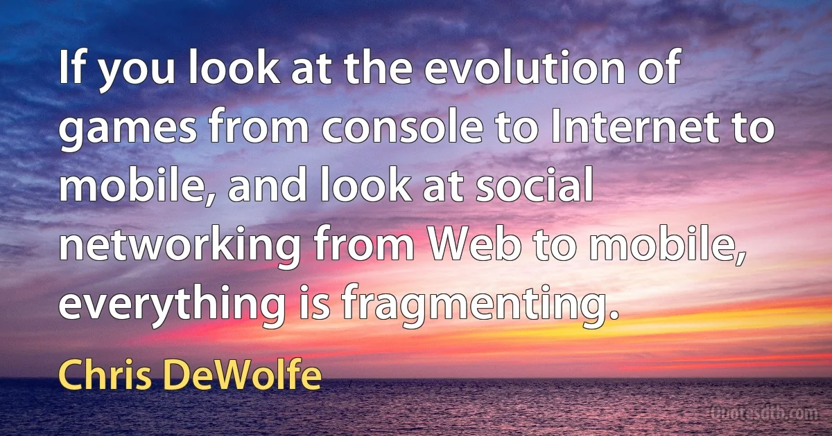 If you look at the evolution of games from console to Internet to mobile, and look at social networking from Web to mobile, everything is fragmenting. (Chris DeWolfe)