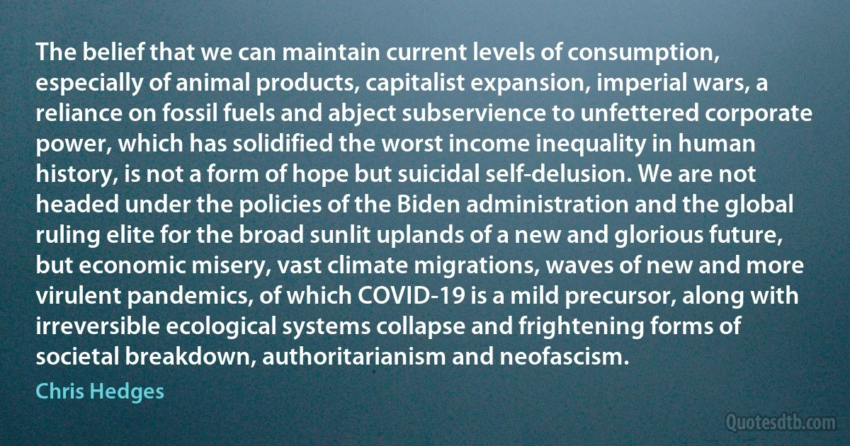 The belief that we can maintain current levels of consumption, especially of animal products, capitalist expansion, imperial wars, a reliance on fossil fuels and abject subservience to unfettered corporate power, which has solidified the worst income inequality in human history, is not a form of hope but suicidal self-delusion. We are not headed under the policies of the Biden administration and the global ruling elite for the broad sunlit uplands of a new and glorious future, but economic misery, vast climate migrations, waves of new and more virulent pandemics, of which COVID-19 is a mild precursor, along with irreversible ecological systems collapse and frightening forms of societal breakdown, authoritarianism and neofascism. (Chris Hedges)