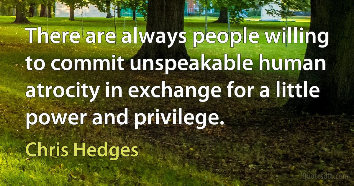 There are always people willing to commit unspeakable human atrocity in exchange for a little power and privilege. (Chris Hedges)