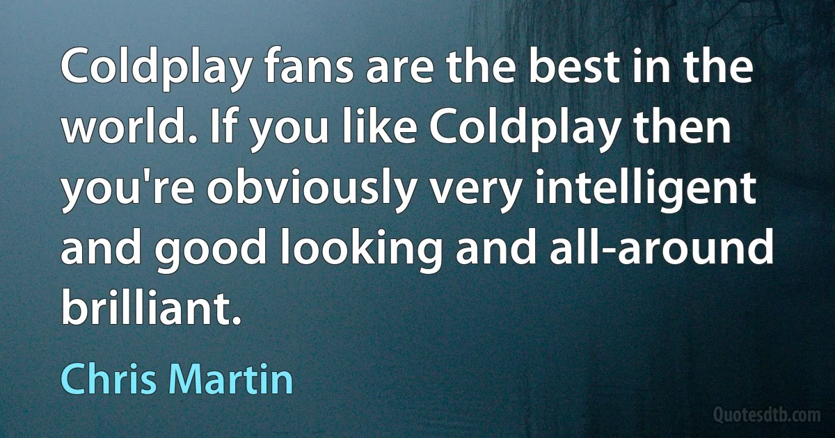 Coldplay fans are the best in the world. If you like Coldplay then you're obviously very intelligent and good looking and all-around brilliant. (Chris Martin)