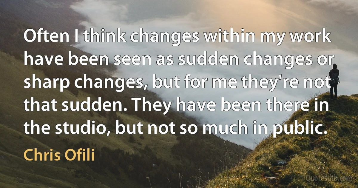 Often I think changes within my work have been seen as sudden changes or sharp changes, but for me they're not that sudden. They have been there in the studio, but not so much in public. (Chris Ofili)