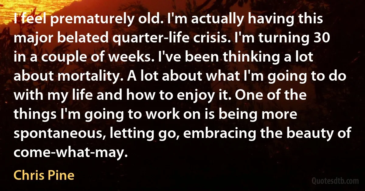 I feel prematurely old. I'm actually having this major belated quarter-life crisis. I'm turning 30 in a couple of weeks. I've been thinking a lot about mortality. A lot about what I'm going to do with my life and how to enjoy it. One of the things I'm going to work on is being more spontaneous, letting go, embracing the beauty of come-what-may. (Chris Pine)