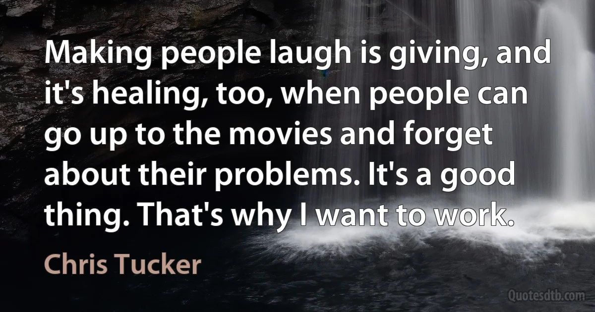 Making people laugh is giving, and it's healing, too, when people can go up to the movies and forget about their problems. It's a good thing. That's why I want to work. (Chris Tucker)