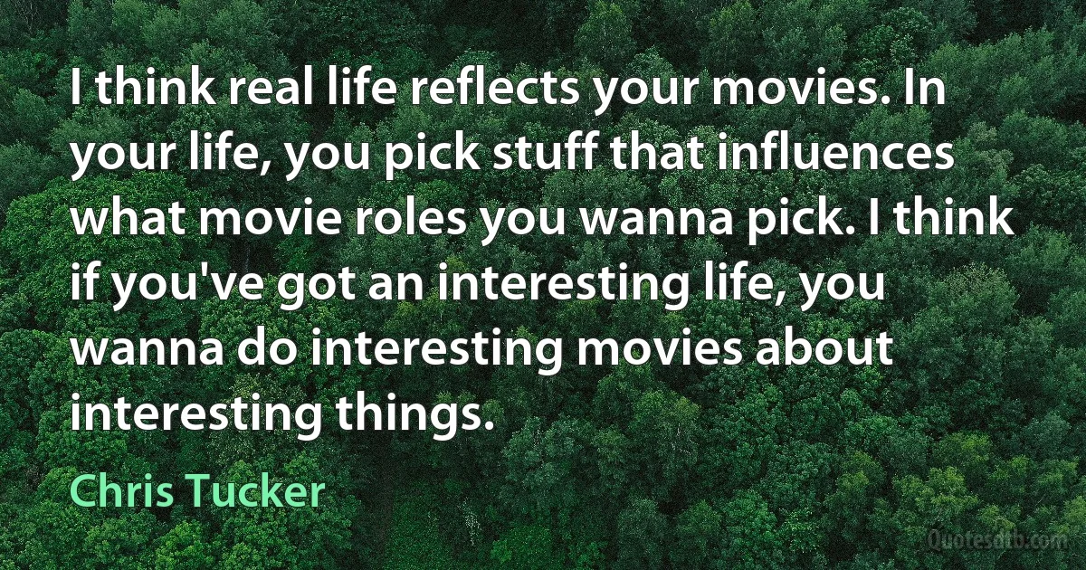 I think real life reflects your movies. In your life, you pick stuff that influences what movie roles you wanna pick. I think if you've got an interesting life, you wanna do interesting movies about interesting things. (Chris Tucker)