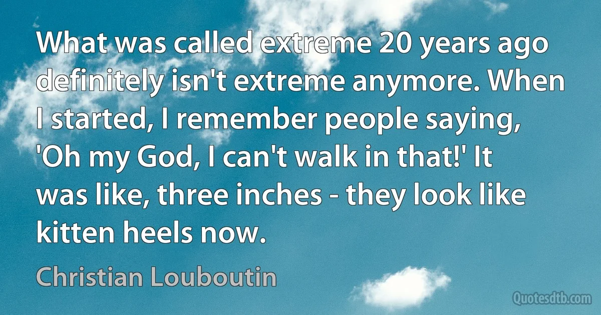 What was called extreme 20 years ago definitely isn't extreme anymore. When I started, I remember people saying, 'Oh my God, I can't walk in that!' It was like, three inches - they look like kitten heels now. (Christian Louboutin)