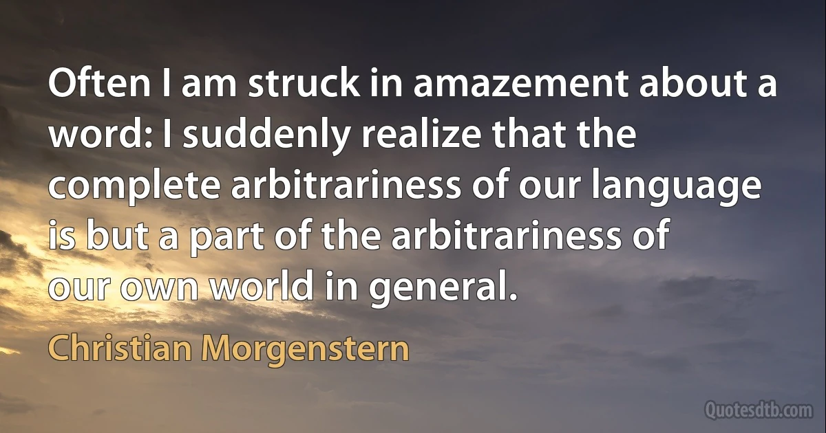 Often I am struck in amazement about a word: I suddenly realize that the complete arbitrariness of our language is but a part of the arbitrariness of our own world in general. (Christian Morgenstern)