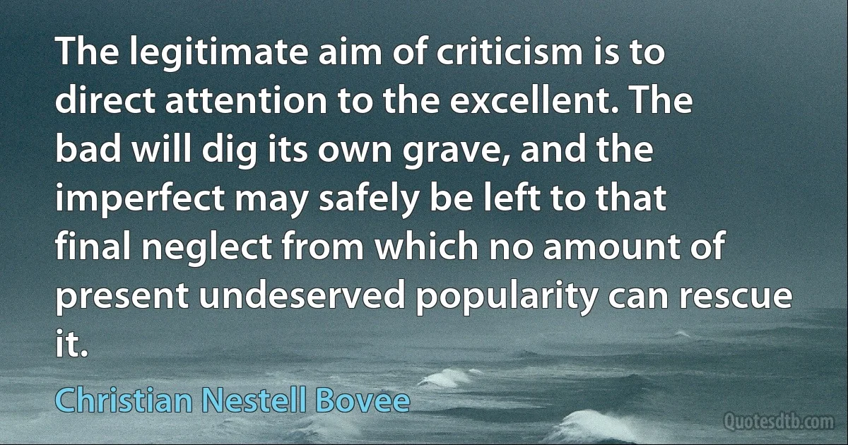 The legitimate aim of criticism is to direct attention to the excellent. The bad will dig its own grave, and the imperfect may safely be left to that final neglect from which no amount of present undeserved popularity can rescue it. (Christian Nestell Bovee)