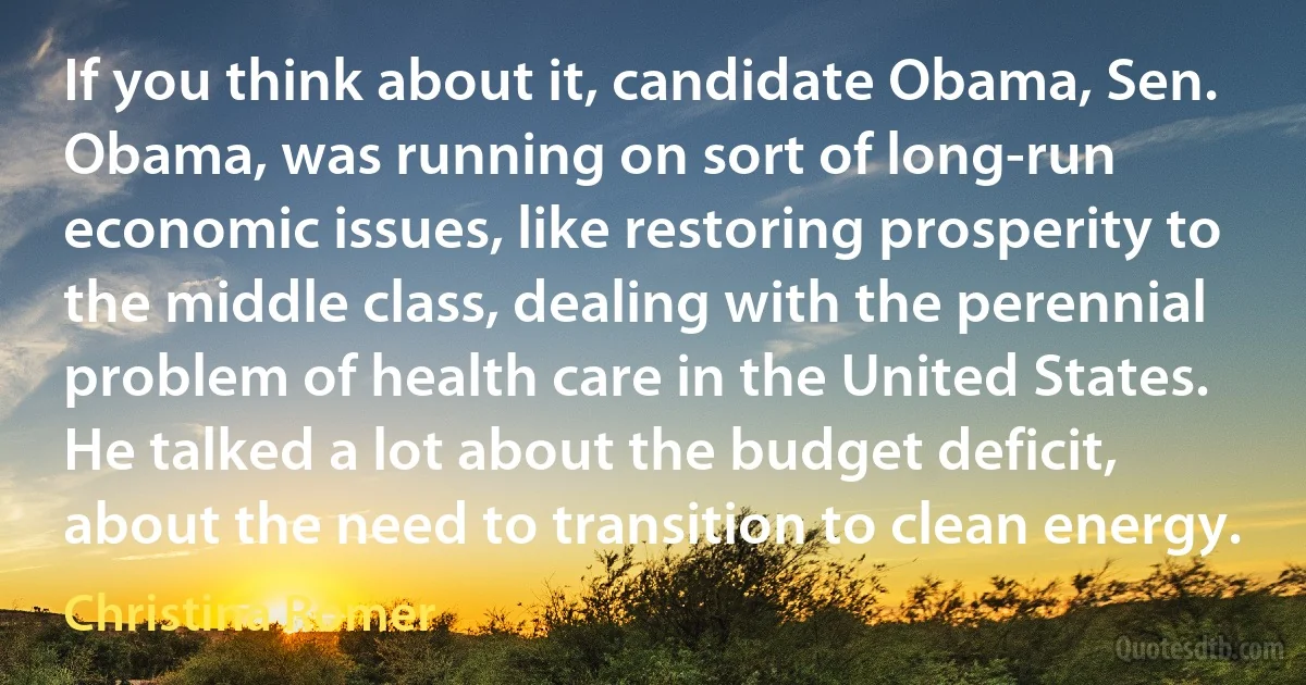 If you think about it, candidate Obama, Sen. Obama, was running on sort of long-run economic issues, like restoring prosperity to the middle class, dealing with the perennial problem of health care in the United States. He talked a lot about the budget deficit, about the need to transition to clean energy. (Christina Romer)