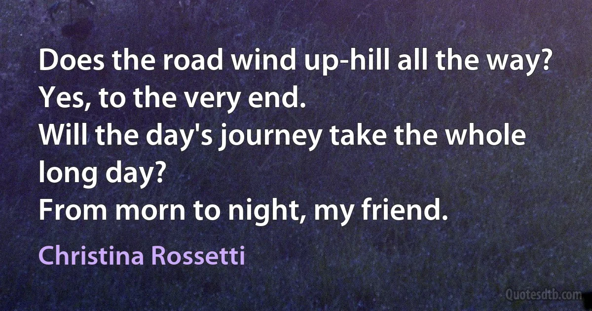 Does the road wind up-hill all the way?
Yes, to the very end.
Will the day's journey take the whole long day?
From morn to night, my friend. (Christina Rossetti)