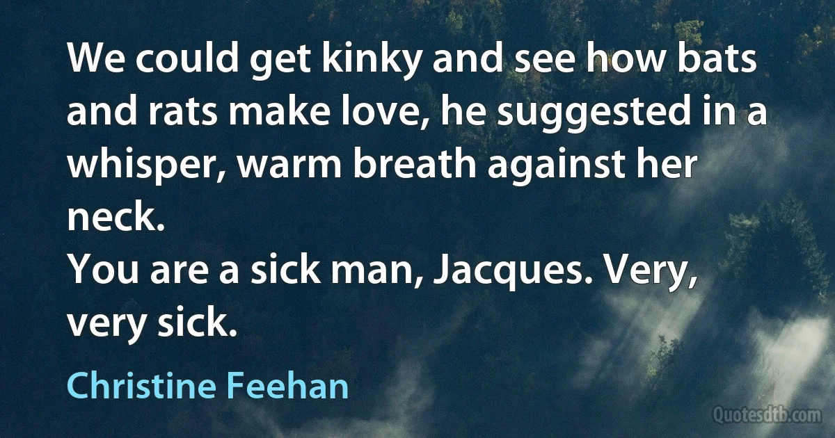 We could get kinky and see how bats and rats make love, he suggested in a whisper, warm breath against her neck.
You are a sick man, Jacques. Very, very sick. (Christine Feehan)