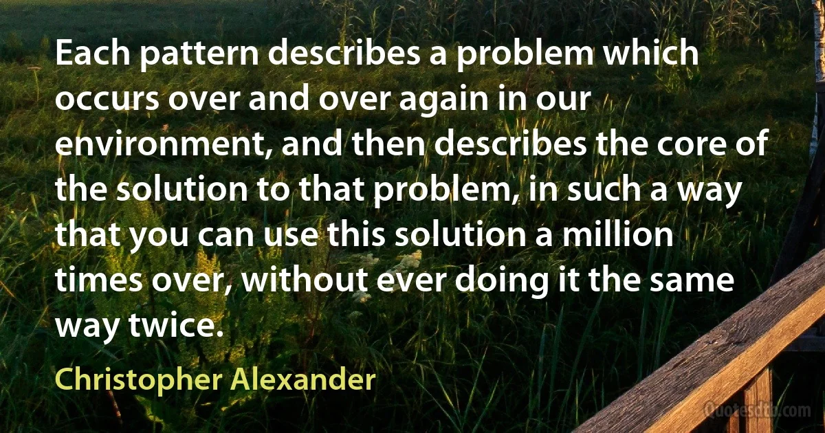 Each pattern describes a problem which occurs over and over again in our environment, and then describes the core of the solution to that problem, in such a way that you can use this solution a million times over, without ever doing it the same way twice. (Christopher Alexander)