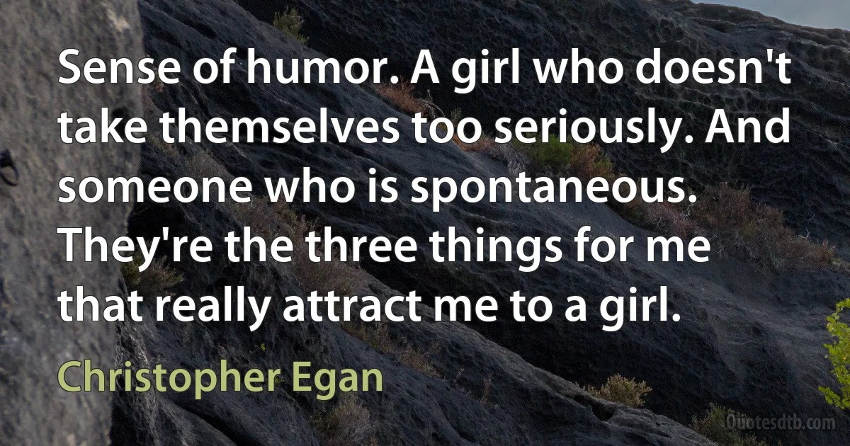 Sense of humor. A girl who doesn't take themselves too seriously. And someone who is spontaneous. They're the three things for me that really attract me to a girl. (Christopher Egan)