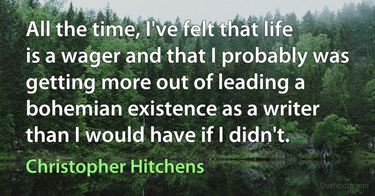 All the time, I've felt that life is a wager and that I probably was getting more out of leading a bohemian existence as a writer than I would have if I didn't. (Christopher Hitchens)