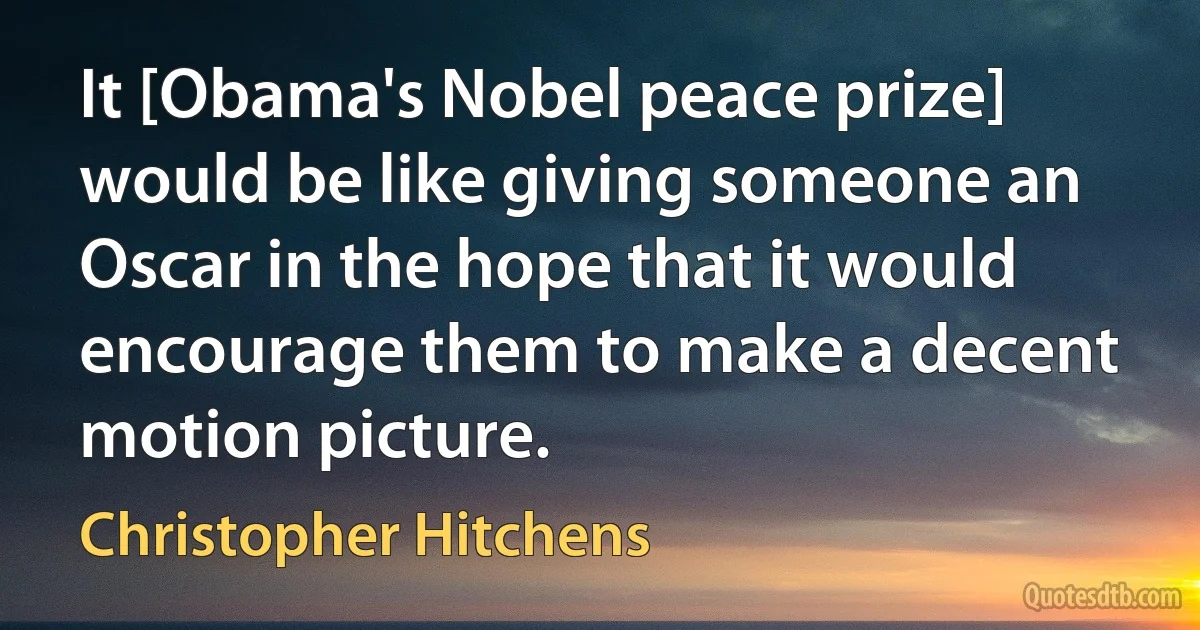 It [Obama's Nobel peace prize] would be like giving someone an Oscar in the hope that it would encourage them to make a decent motion picture. (Christopher Hitchens)