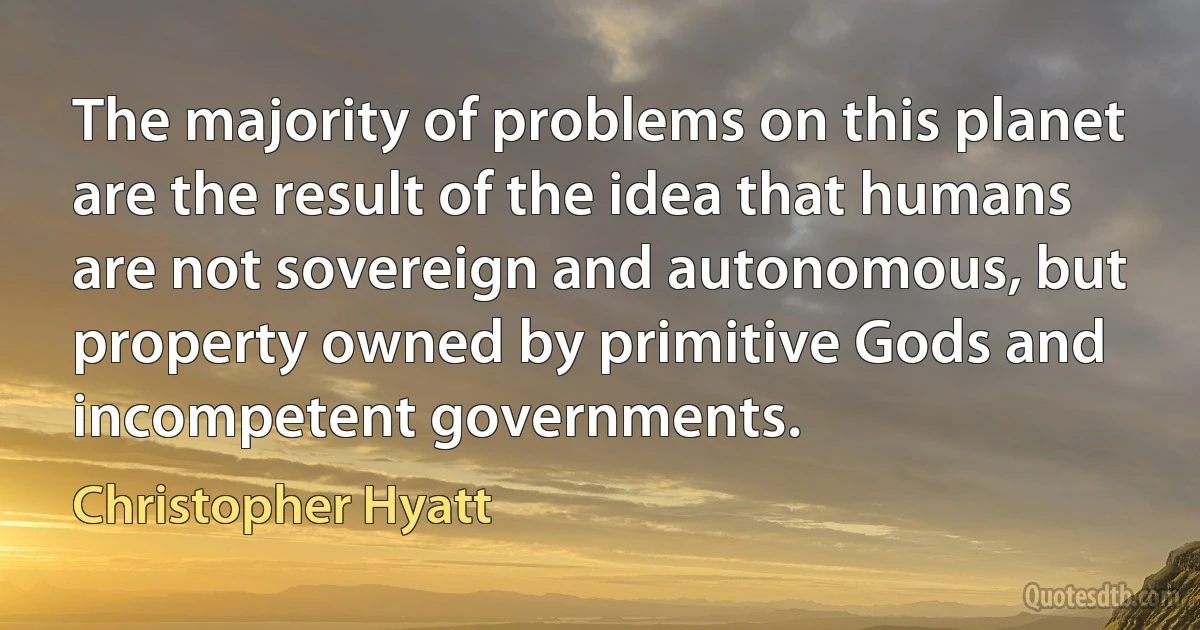 The majority of problems on this planet are the result of the idea that humans are not sovereign and autonomous, but property owned by primitive Gods and incompetent governments. (Christopher Hyatt)