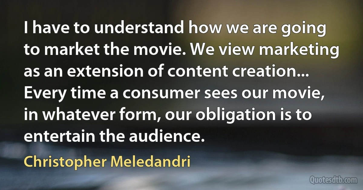 I have to understand how we are going to market the movie. We view marketing as an extension of content creation... Every time a consumer sees our movie, in whatever form, our obligation is to entertain the audience. (Christopher Meledandri)