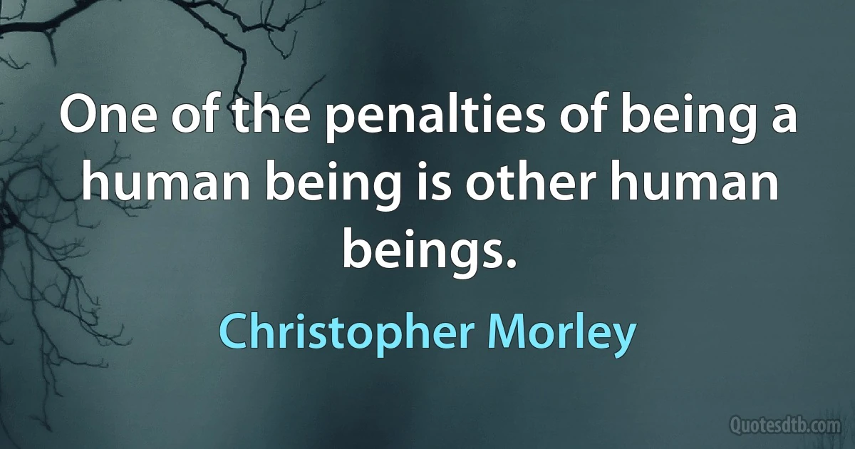 One of the penalties of being a human being is other human beings. (Christopher Morley)